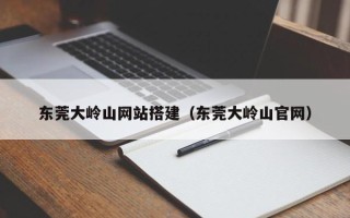 阳泉东莞大岭山网站搭建（东莞大岭山官网）