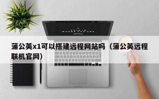 阳泉蒲公英x1可以搭建远程网站吗（蒲公英远程联机官网）